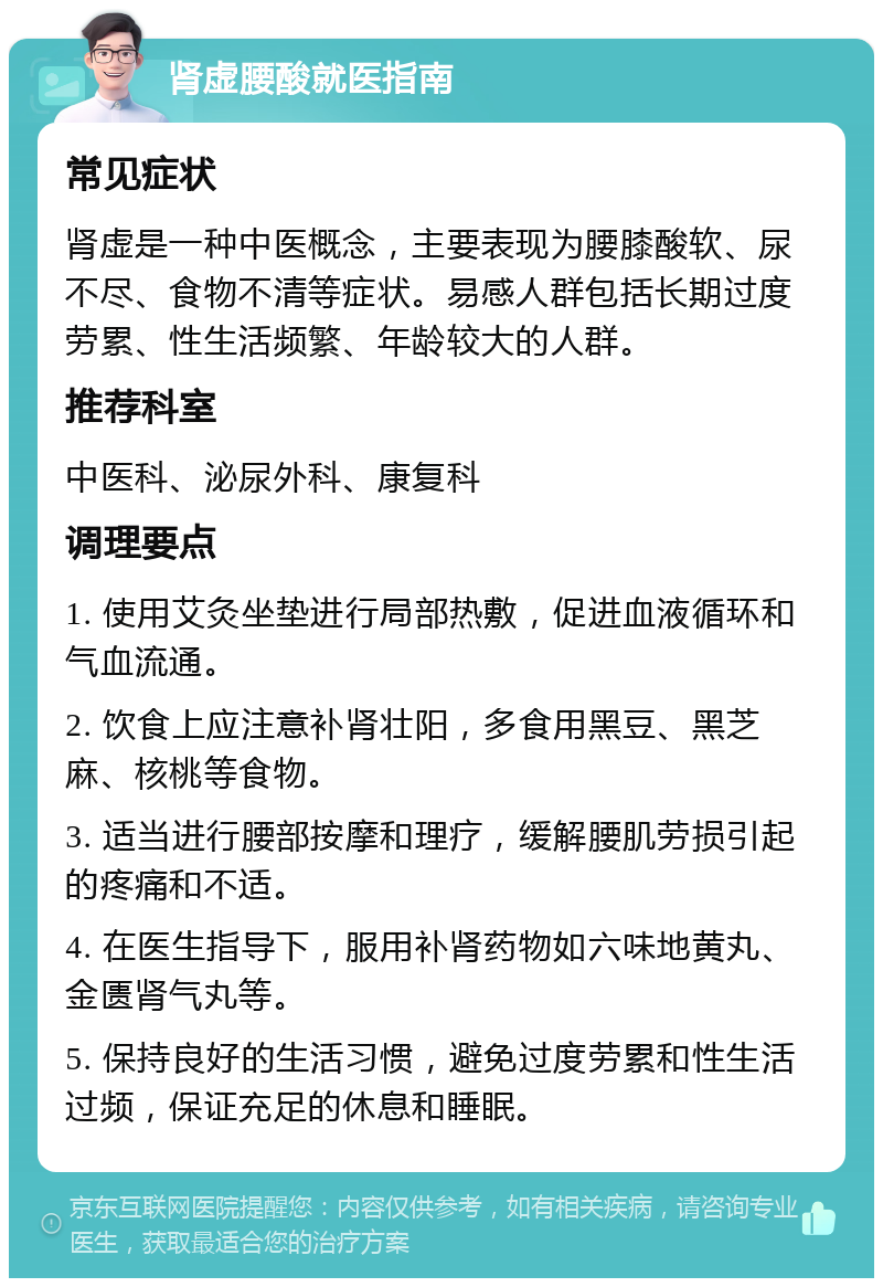 肾虚腰酸就医指南 常见症状 肾虚是一种中医概念，主要表现为腰膝酸软、尿不尽、食物不清等症状。易感人群包括长期过度劳累、性生活频繁、年龄较大的人群。 推荐科室 中医科、泌尿外科、康复科 调理要点 1. 使用艾灸坐垫进行局部热敷，促进血液循环和气血流通。 2. 饮食上应注意补肾壮阳，多食用黑豆、黑芝麻、核桃等食物。 3. 适当进行腰部按摩和理疗，缓解腰肌劳损引起的疼痛和不适。 4. 在医生指导下，服用补肾药物如六味地黄丸、金匮肾气丸等。 5. 保持良好的生活习惯，避免过度劳累和性生活过频，保证充足的休息和睡眠。