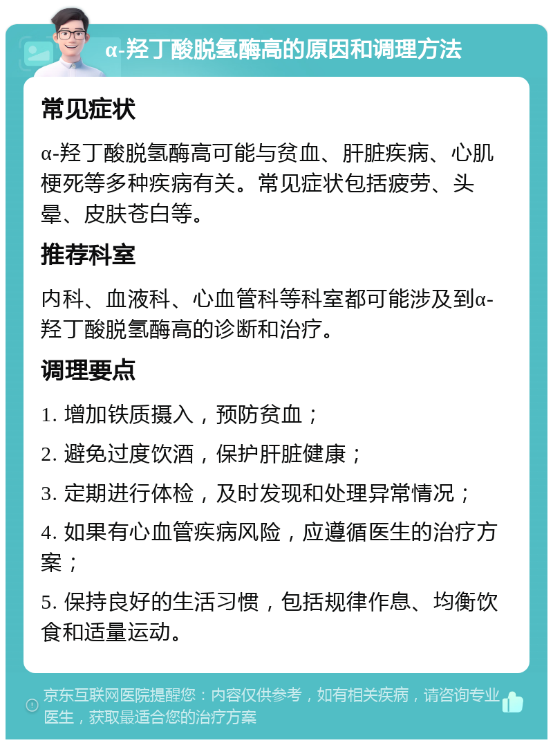 α-羟丁酸脱氢酶高的原因和调理方法 常见症状 α-羟丁酸脱氢酶高可能与贫血、肝脏疾病、心肌梗死等多种疾病有关。常见症状包括疲劳、头晕、皮肤苍白等。 推荐科室 内科、血液科、心血管科等科室都可能涉及到α-羟丁酸脱氢酶高的诊断和治疗。 调理要点 1. 增加铁质摄入，预防贫血； 2. 避免过度饮酒，保护肝脏健康； 3. 定期进行体检，及时发现和处理异常情况； 4. 如果有心血管疾病风险，应遵循医生的治疗方案； 5. 保持良好的生活习惯，包括规律作息、均衡饮食和适量运动。