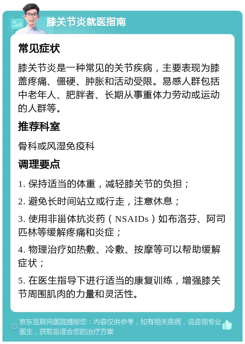 膝关节炎就医指南 常见症状 膝关节炎是一种常见的关节疾病，主要表现为膝盖疼痛、僵硬、肿胀和活动受限。易感人群包括中老年人、肥胖者、长期从事重体力劳动或运动的人群等。 推荐科室 骨科或风湿免疫科 调理要点 1. 保持适当的体重，减轻膝关节的负担； 2. 避免长时间站立或行走，注意休息； 3. 使用非甾体抗炎药（NSAIDs）如布洛芬、阿司匹林等缓解疼痛和炎症； 4. 物理治疗如热敷、冷敷、按摩等可以帮助缓解症状； 5. 在医生指导下进行适当的康复训练，增强膝关节周围肌肉的力量和灵活性。