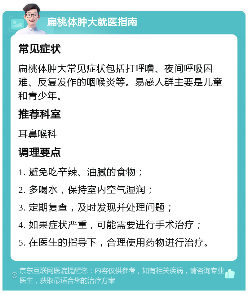 扁桃体肿大就医指南 常见症状 扁桃体肿大常见症状包括打呼噜、夜间呼吸困难、反复发作的咽喉炎等。易感人群主要是儿童和青少年。 推荐科室 耳鼻喉科 调理要点 1. 避免吃辛辣、油腻的食物； 2. 多喝水，保持室内空气湿润； 3. 定期复查，及时发现并处理问题； 4. 如果症状严重，可能需要进行手术治疗； 5. 在医生的指导下，合理使用药物进行治疗。