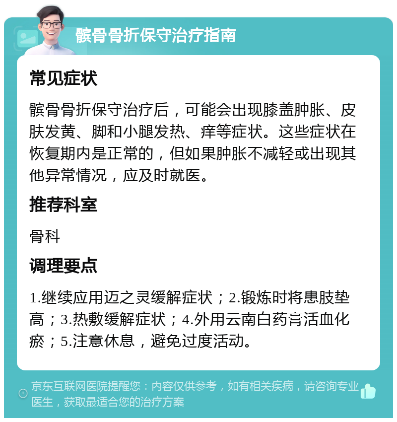 髌骨骨折保守治疗指南 常见症状 髌骨骨折保守治疗后，可能会出现膝盖肿胀、皮肤发黄、脚和小腿发热、痒等症状。这些症状在恢复期内是正常的，但如果肿胀不减轻或出现其他异常情况，应及时就医。 推荐科室 骨科 调理要点 1.继续应用迈之灵缓解症状；2.锻炼时将患肢垫高；3.热敷缓解症状；4.外用云南白药膏活血化瘀；5.注意休息，避免过度活动。