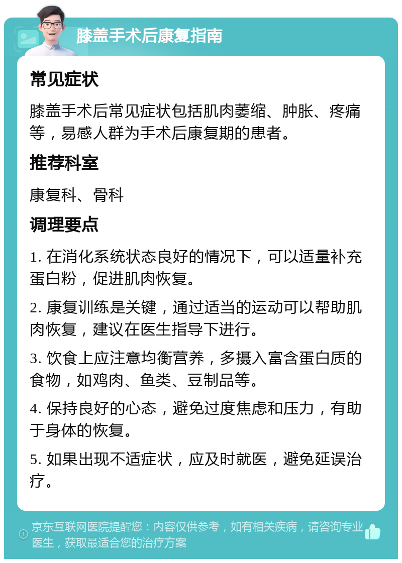 膝盖手术后康复指南 常见症状 膝盖手术后常见症状包括肌肉萎缩、肿胀、疼痛等，易感人群为手术后康复期的患者。 推荐科室 康复科、骨科 调理要点 1. 在消化系统状态良好的情况下，可以适量补充蛋白粉，促进肌肉恢复。 2. 康复训练是关键，通过适当的运动可以帮助肌肉恢复，建议在医生指导下进行。 3. 饮食上应注意均衡营养，多摄入富含蛋白质的食物，如鸡肉、鱼类、豆制品等。 4. 保持良好的心态，避免过度焦虑和压力，有助于身体的恢复。 5. 如果出现不适症状，应及时就医，避免延误治疗。