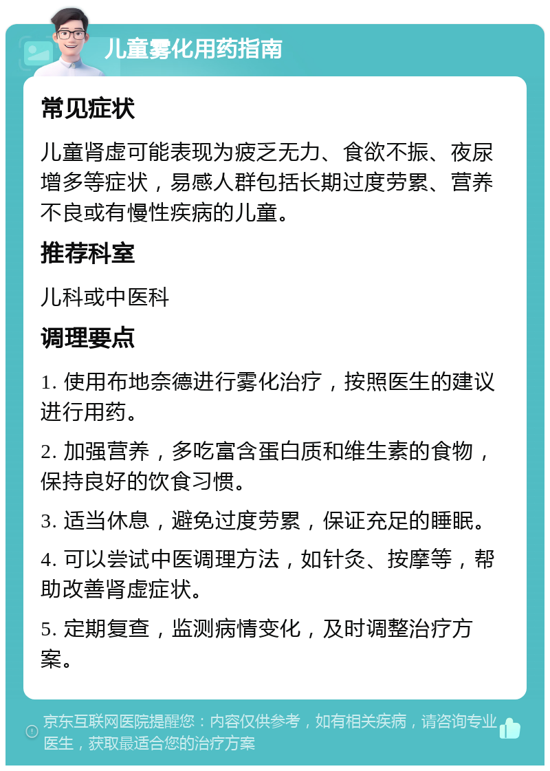 儿童雾化用药指南 常见症状 儿童肾虚可能表现为疲乏无力、食欲不振、夜尿增多等症状，易感人群包括长期过度劳累、营养不良或有慢性疾病的儿童。 推荐科室 儿科或中医科 调理要点 1. 使用布地奈德进行雾化治疗，按照医生的建议进行用药。 2. 加强营养，多吃富含蛋白质和维生素的食物，保持良好的饮食习惯。 3. 适当休息，避免过度劳累，保证充足的睡眠。 4. 可以尝试中医调理方法，如针灸、按摩等，帮助改善肾虚症状。 5. 定期复查，监测病情变化，及时调整治疗方案。