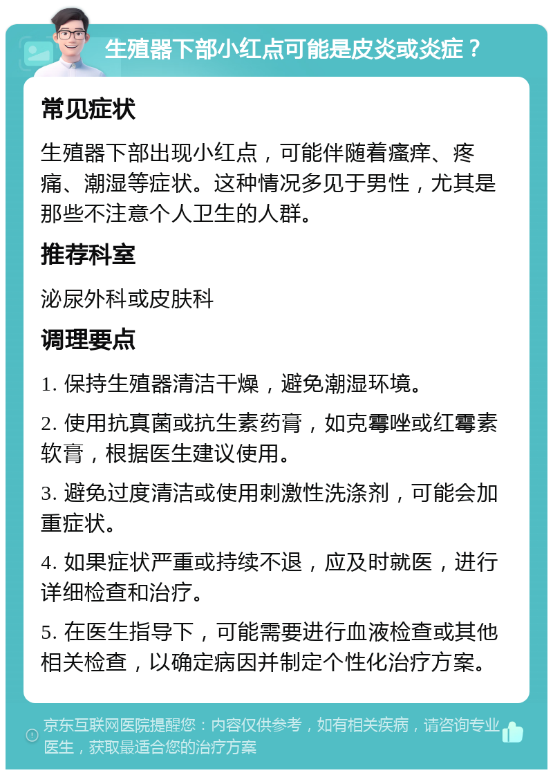 生殖器下部小红点可能是皮炎或炎症？ 常见症状 生殖器下部出现小红点，可能伴随着瘙痒、疼痛、潮湿等症状。这种情况多见于男性，尤其是那些不注意个人卫生的人群。 推荐科室 泌尿外科或皮肤科 调理要点 1. 保持生殖器清洁干燥，避免潮湿环境。 2. 使用抗真菌或抗生素药膏，如克霉唑或红霉素软膏，根据医生建议使用。 3. 避免过度清洁或使用刺激性洗涤剂，可能会加重症状。 4. 如果症状严重或持续不退，应及时就医，进行详细检查和治疗。 5. 在医生指导下，可能需要进行血液检查或其他相关检查，以确定病因并制定个性化治疗方案。