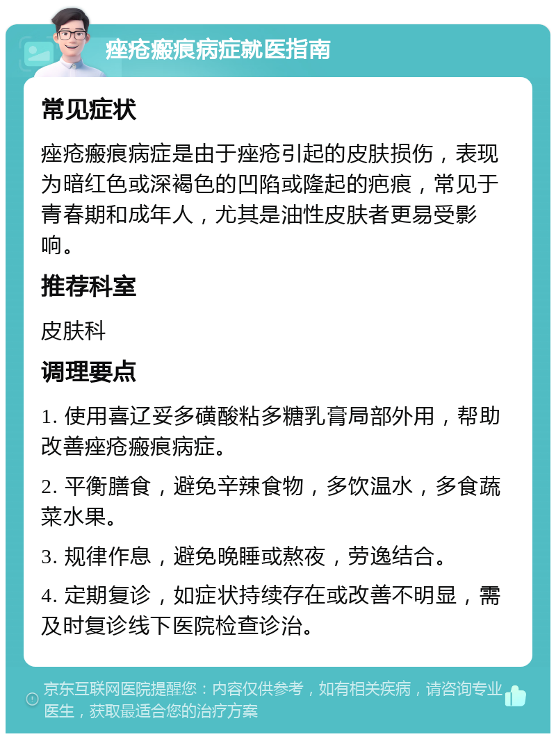 痤疮瘢痕病症就医指南 常见症状 痤疮瘢痕病症是由于痤疮引起的皮肤损伤，表现为暗红色或深褐色的凹陷或隆起的疤痕，常见于青春期和成年人，尤其是油性皮肤者更易受影响。 推荐科室 皮肤科 调理要点 1. 使用喜辽妥多磺酸粘多糖乳膏局部外用，帮助改善痤疮瘢痕病症。 2. 平衡膳食，避免辛辣食物，多饮温水，多食蔬菜水果。 3. 规律作息，避免晚睡或熬夜，劳逸结合。 4. 定期复诊，如症状持续存在或改善不明显，需及时复诊线下医院检查诊治。