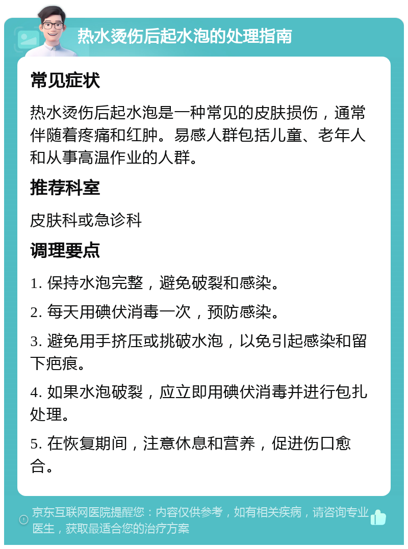 热水烫伤后起水泡的处理指南 常见症状 热水烫伤后起水泡是一种常见的皮肤损伤，通常伴随着疼痛和红肿。易感人群包括儿童、老年人和从事高温作业的人群。 推荐科室 皮肤科或急诊科 调理要点 1. 保持水泡完整，避免破裂和感染。 2. 每天用碘伏消毒一次，预防感染。 3. 避免用手挤压或挑破水泡，以免引起感染和留下疤痕。 4. 如果水泡破裂，应立即用碘伏消毒并进行包扎处理。 5. 在恢复期间，注意休息和营养，促进伤口愈合。