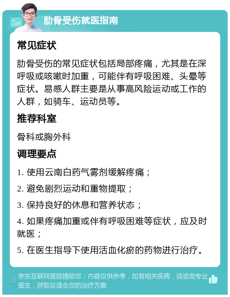 肋骨受伤就医指南 常见症状 肋骨受伤的常见症状包括局部疼痛，尤其是在深呼吸或咳嗽时加重，可能伴有呼吸困难、头晕等症状。易感人群主要是从事高风险运动或工作的人群，如骑车、运动员等。 推荐科室 骨科或胸外科 调理要点 1. 使用云南白药气雾剂缓解疼痛； 2. 避免剧烈运动和重物提取； 3. 保持良好的休息和营养状态； 4. 如果疼痛加重或伴有呼吸困难等症状，应及时就医； 5. 在医生指导下使用活血化瘀的药物进行治疗。