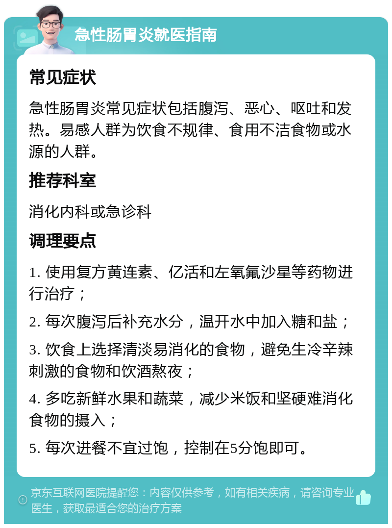 急性肠胃炎就医指南 常见症状 急性肠胃炎常见症状包括腹泻、恶心、呕吐和发热。易感人群为饮食不规律、食用不洁食物或水源的人群。 推荐科室 消化内科或急诊科 调理要点 1. 使用复方黄连素、亿活和左氧氟沙星等药物进行治疗； 2. 每次腹泻后补充水分，温开水中加入糖和盐； 3. 饮食上选择清淡易消化的食物，避免生冷辛辣刺激的食物和饮酒熬夜； 4. 多吃新鲜水果和蔬菜，减少米饭和坚硬难消化食物的摄入； 5. 每次进餐不宜过饱，控制在5分饱即可。