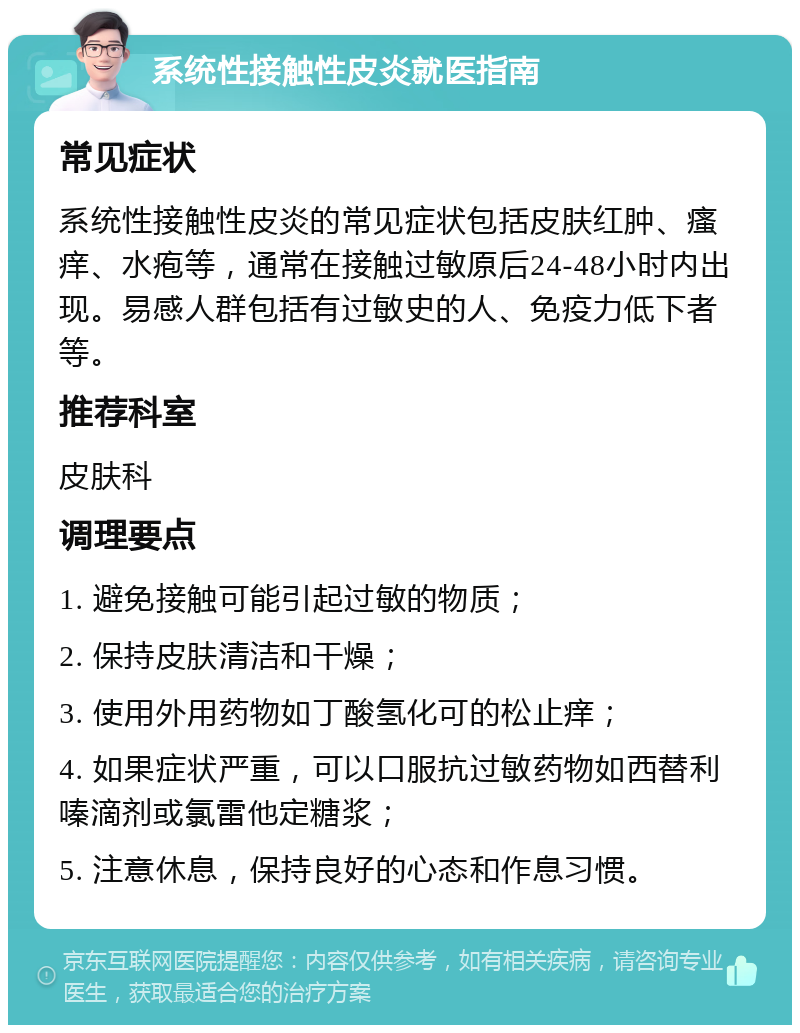 系统性接触性皮炎就医指南 常见症状 系统性接触性皮炎的常见症状包括皮肤红肿、瘙痒、水疱等，通常在接触过敏原后24-48小时内出现。易感人群包括有过敏史的人、免疫力低下者等。 推荐科室 皮肤科 调理要点 1. 避免接触可能引起过敏的物质； 2. 保持皮肤清洁和干燥； 3. 使用外用药物如丁酸氢化可的松止痒； 4. 如果症状严重，可以口服抗过敏药物如西替利嗪滴剂或氯雷他定糖浆； 5. 注意休息，保持良好的心态和作息习惯。