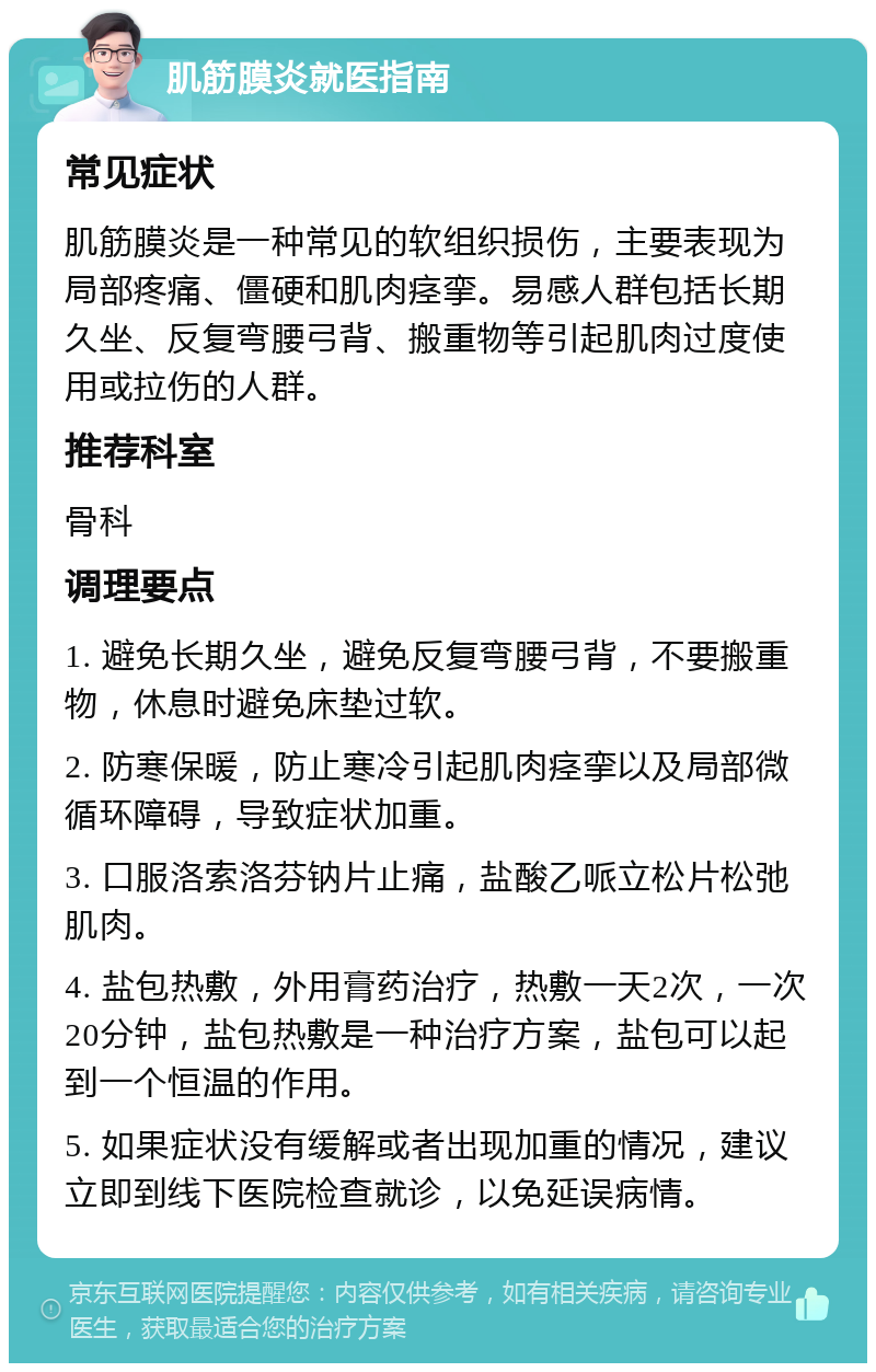 肌筋膜炎就医指南 常见症状 肌筋膜炎是一种常见的软组织损伤，主要表现为局部疼痛、僵硬和肌肉痉挛。易感人群包括长期久坐、反复弯腰弓背、搬重物等引起肌肉过度使用或拉伤的人群。 推荐科室 骨科 调理要点 1. 避免长期久坐，避免反复弯腰弓背，不要搬重物，休息时避免床垫过软。 2. 防寒保暖，防止寒冷引起肌肉痉挛以及局部微循环障碍，导致症状加重。 3. 口服洛索洛芬钠片止痛，盐酸乙哌立松片松弛肌肉。 4. 盐包热敷，外用膏药治疗，热敷一天2次，一次20分钟，盐包热敷是一种治疗方案，盐包可以起到一个恒温的作用。 5. 如果症状没有缓解或者出现加重的情况，建议立即到线下医院检查就诊，以免延误病情。