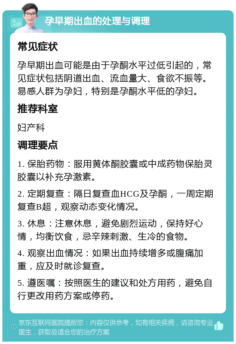 孕早期出血的处理与调理 常见症状 孕早期出血可能是由于孕酮水平过低引起的，常见症状包括阴道出血、流血量大、食欲不振等。易感人群为孕妇，特别是孕酮水平低的孕妇。 推荐科室 妇产科 调理要点 1. 保胎药物：服用黄体酮胶囊或中成药物保胎灵胶囊以补充孕激素。 2. 定期复查：隔日复查血HCG及孕酮，一周定期复查B超，观察动态变化情况。 3. 休息：注意休息，避免剧烈运动，保持好心情，均衡饮食，忌辛辣刺激、生冷的食物。 4. 观察出血情况：如果出血持续增多或腹痛加重，应及时就诊复查。 5. 遵医嘱：按照医生的建议和处方用药，避免自行更改用药方案或停药。