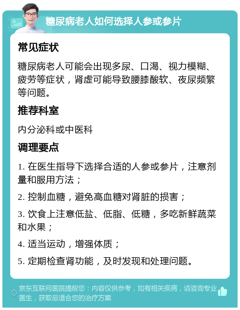 糖尿病老人如何选择人参或参片 常见症状 糖尿病老人可能会出现多尿、口渴、视力模糊、疲劳等症状，肾虚可能导致腰膝酸软、夜尿频繁等问题。 推荐科室 内分泌科或中医科 调理要点 1. 在医生指导下选择合适的人参或参片，注意剂量和服用方法； 2. 控制血糖，避免高血糖对肾脏的损害； 3. 饮食上注意低盐、低脂、低糖，多吃新鲜蔬菜和水果； 4. 适当运动，增强体质； 5. 定期检查肾功能，及时发现和处理问题。