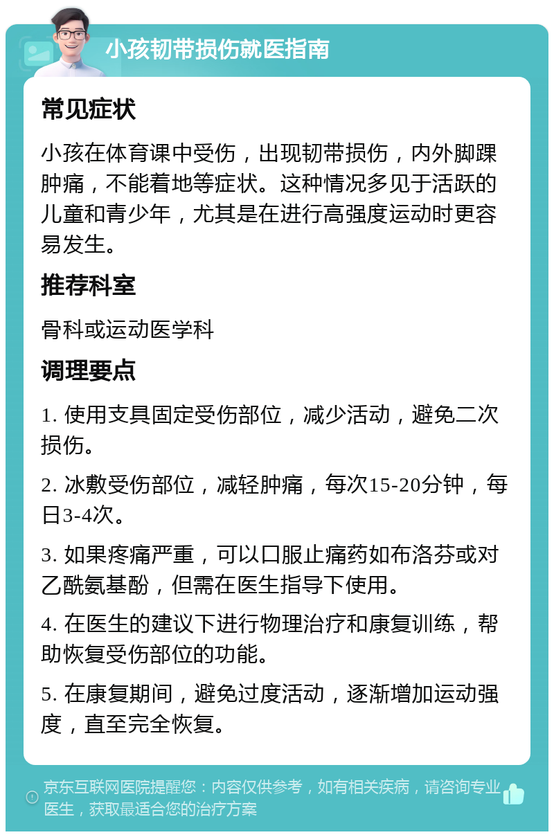 小孩韧带损伤就医指南 常见症状 小孩在体育课中受伤，出现韧带损伤，内外脚踝肿痛，不能着地等症状。这种情况多见于活跃的儿童和青少年，尤其是在进行高强度运动时更容易发生。 推荐科室 骨科或运动医学科 调理要点 1. 使用支具固定受伤部位，减少活动，避免二次损伤。 2. 冰敷受伤部位，减轻肿痛，每次15-20分钟，每日3-4次。 3. 如果疼痛严重，可以口服止痛药如布洛芬或对乙酰氨基酚，但需在医生指导下使用。 4. 在医生的建议下进行物理治疗和康复训练，帮助恢复受伤部位的功能。 5. 在康复期间，避免过度活动，逐渐增加运动强度，直至完全恢复。