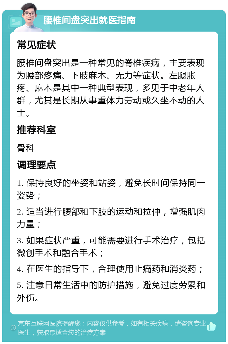 腰椎间盘突出就医指南 常见症状 腰椎间盘突出是一种常见的脊椎疾病，主要表现为腰部疼痛、下肢麻木、无力等症状。左腿胀疼、麻木是其中一种典型表现，多见于中老年人群，尤其是长期从事重体力劳动或久坐不动的人士。 推荐科室 骨科 调理要点 1. 保持良好的坐姿和站姿，避免长时间保持同一姿势； 2. 适当进行腰部和下肢的运动和拉伸，增强肌肉力量； 3. 如果症状严重，可能需要进行手术治疗，包括微创手术和融合手术； 4. 在医生的指导下，合理使用止痛药和消炎药； 5. 注意日常生活中的防护措施，避免过度劳累和外伤。