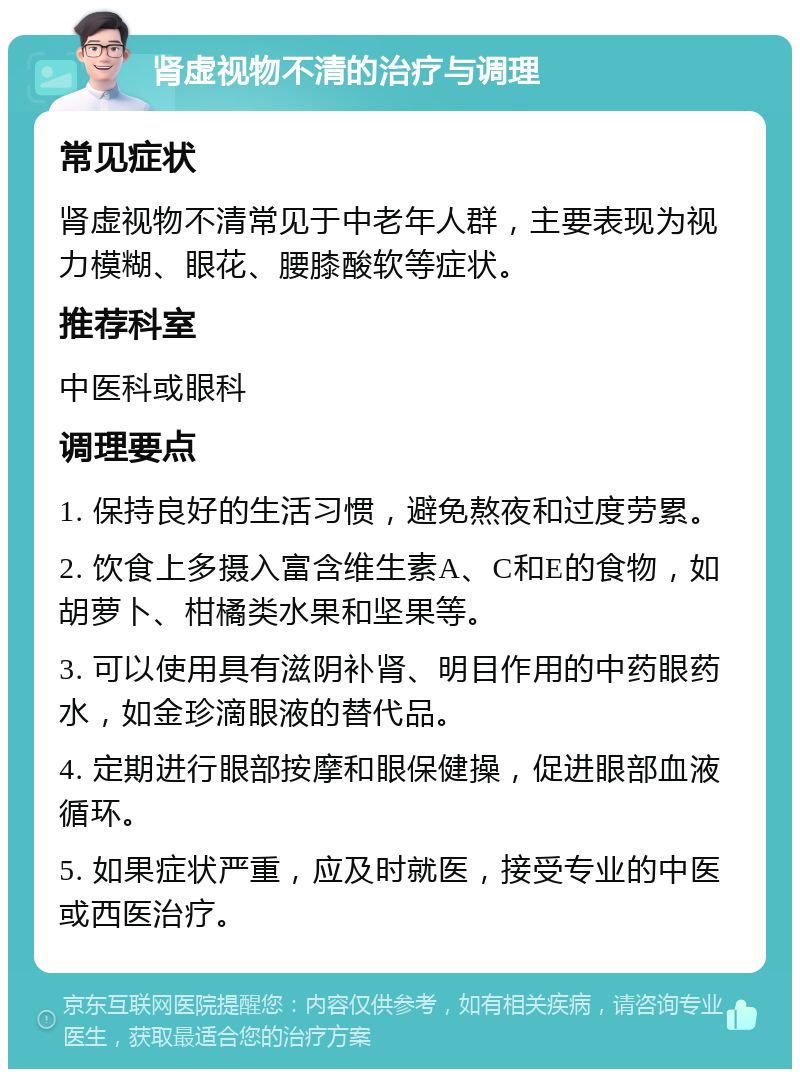 肾虚视物不清的治疗与调理 常见症状 肾虚视物不清常见于中老年人群，主要表现为视力模糊、眼花、腰膝酸软等症状。 推荐科室 中医科或眼科 调理要点 1. 保持良好的生活习惯，避免熬夜和过度劳累。 2. 饮食上多摄入富含维生素A、C和E的食物，如胡萝卜、柑橘类水果和坚果等。 3. 可以使用具有滋阴补肾、明目作用的中药眼药水，如金珍滴眼液的替代品。 4. 定期进行眼部按摩和眼保健操，促进眼部血液循环。 5. 如果症状严重，应及时就医，接受专业的中医或西医治疗。