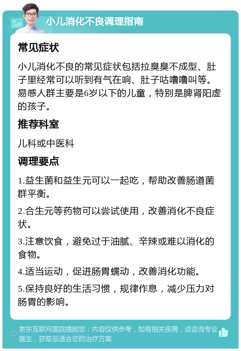 小儿消化不良调理指南 常见症状 小儿消化不良的常见症状包括拉臭臭不成型、肚子里经常可以听到有气在响、肚子咕噜噜叫等。易感人群主要是6岁以下的儿童，特别是脾肾阳虚的孩子。 推荐科室 儿科或中医科 调理要点 1.益生菌和益生元可以一起吃，帮助改善肠道菌群平衡。 2.合生元等药物可以尝试使用，改善消化不良症状。 3.注意饮食，避免过于油腻、辛辣或难以消化的食物。 4.适当运动，促进肠胃蠕动，改善消化功能。 5.保持良好的生活习惯，规律作息，减少压力对肠胃的影响。