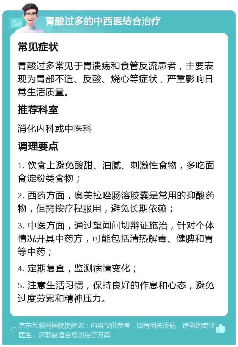 胃酸过多的中西医结合治疗 常见症状 胃酸过多常见于胃溃疡和食管反流患者，主要表现为胃部不适、反酸、烧心等症状，严重影响日常生活质量。 推荐科室 消化内科或中医科 调理要点 1. 饮食上避免酸甜、油腻、刺激性食物，多吃面食淀粉类食物； 2. 西药方面，奥美拉唑肠溶胶囊是常用的抑酸药物，但需按疗程服用，避免长期依赖； 3. 中医方面，通过望闻问切辩证施治，针对个体情况开具中药方，可能包括清热解毒、健脾和胃等中药； 4. 定期复查，监测病情变化； 5. 注意生活习惯，保持良好的作息和心态，避免过度劳累和精神压力。