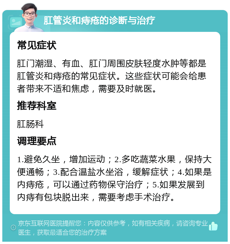 肛管炎和痔疮的诊断与治疗 常见症状 肛门潮湿、有血、肛门周围皮肤轻度水肿等都是肛管炎和痔疮的常见症状。这些症状可能会给患者带来不适和焦虑，需要及时就医。 推荐科室 肛肠科 调理要点 1.避免久坐，增加运动；2.多吃蔬菜水果，保持大便通畅；3.配合温盐水坐浴，缓解症状；4.如果是内痔疮，可以通过药物保守治疗；5.如果发展到内痔有包块脱出来，需要考虑手术治疗。