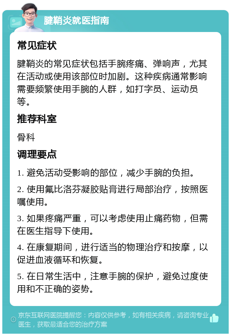 腱鞘炎就医指南 常见症状 腱鞘炎的常见症状包括手腕疼痛、弹响声，尤其在活动或使用该部位时加剧。这种疾病通常影响需要频繁使用手腕的人群，如打字员、运动员等。 推荐科室 骨科 调理要点 1. 避免活动受影响的部位，减少手腕的负担。 2. 使用氟比洛芬凝胶贴膏进行局部治疗，按照医嘱使用。 3. 如果疼痛严重，可以考虑使用止痛药物，但需在医生指导下使用。 4. 在康复期间，进行适当的物理治疗和按摩，以促进血液循环和恢复。 5. 在日常生活中，注意手腕的保护，避免过度使用和不正确的姿势。