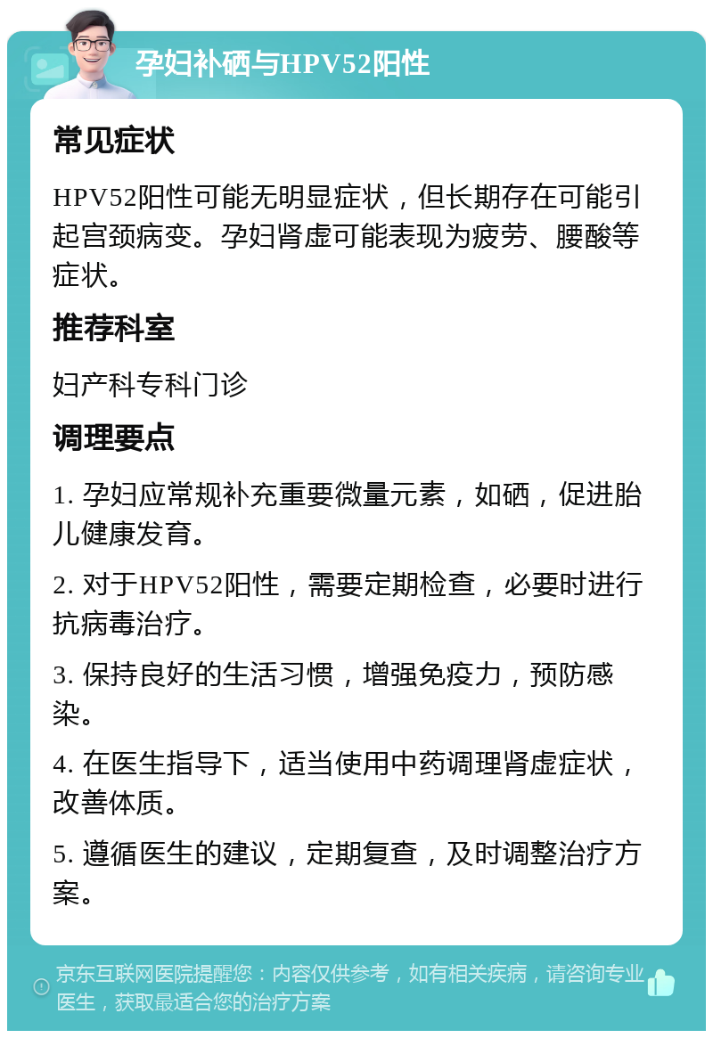 孕妇补硒与HPV52阳性 常见症状 HPV52阳性可能无明显症状，但长期存在可能引起宫颈病变。孕妇肾虚可能表现为疲劳、腰酸等症状。 推荐科室 妇产科专科门诊 调理要点 1. 孕妇应常规补充重要微量元素，如硒，促进胎儿健康发育。 2. 对于HPV52阳性，需要定期检查，必要时进行抗病毒治疗。 3. 保持良好的生活习惯，增强免疫力，预防感染。 4. 在医生指导下，适当使用中药调理肾虚症状，改善体质。 5. 遵循医生的建议，定期复查，及时调整治疗方案。