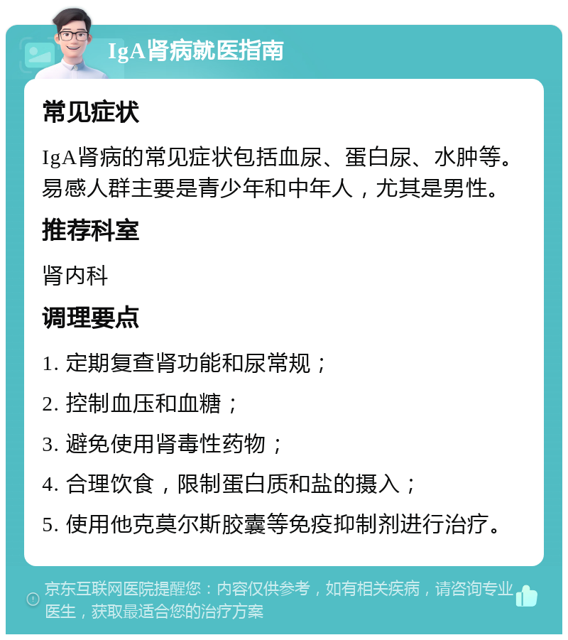 IgA肾病就医指南 常见症状 IgA肾病的常见症状包括血尿、蛋白尿、水肿等。易感人群主要是青少年和中年人，尤其是男性。 推荐科室 肾内科 调理要点 1. 定期复查肾功能和尿常规； 2. 控制血压和血糖； 3. 避免使用肾毒性药物； 4. 合理饮食，限制蛋白质和盐的摄入； 5. 使用他克莫尔斯胶囊等免疫抑制剂进行治疗。