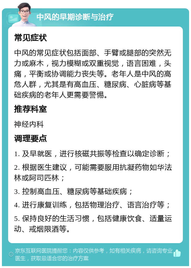 中风的早期诊断与治疗 常见症状 中风的常见症状包括面部、手臂或腿部的突然无力或麻木，视力模糊或双重视觉，语言困难，头痛，平衡或协调能力丧失等。老年人是中风的高危人群，尤其是有高血压、糖尿病、心脏病等基础疾病的老年人更需要警惕。 推荐科室 神经内科 调理要点 1. 及早就医，进行核磁共振等检查以确定诊断； 2. 根据医生建议，可能需要服用抗凝药物如华法林或阿司匹林； 3. 控制高血压、糖尿病等基础疾病； 4. 进行康复训练，包括物理治疗、语言治疗等； 5. 保持良好的生活习惯，包括健康饮食、适量运动、戒烟限酒等。