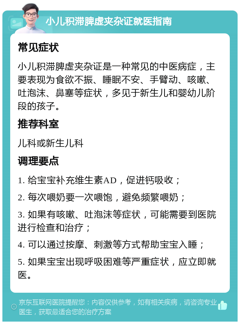 小儿积滞脾虚夹杂证就医指南 常见症状 小儿积滞脾虚夹杂证是一种常见的中医病症，主要表现为食欲不振、睡眠不安、手臂动、咳嗽、吐泡沫、鼻塞等症状，多见于新生儿和婴幼儿阶段的孩子。 推荐科室 儿科或新生儿科 调理要点 1. 给宝宝补充维生素AD，促进钙吸收； 2. 每次喂奶要一次喂饱，避免频繁喂奶； 3. 如果有咳嗽、吐泡沫等症状，可能需要到医院进行检查和治疗； 4. 可以通过按摩、刺激等方式帮助宝宝入睡； 5. 如果宝宝出现呼吸困难等严重症状，应立即就医。