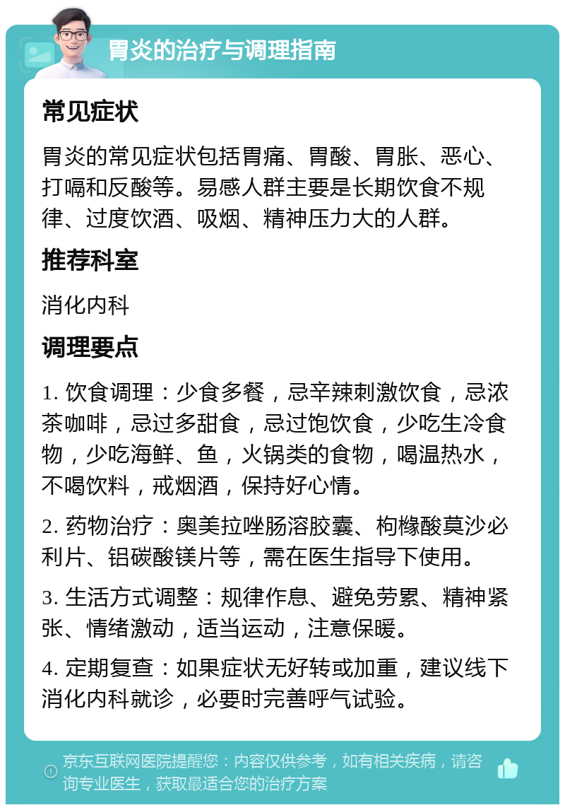 胃炎的治疗与调理指南 常见症状 胃炎的常见症状包括胃痛、胃酸、胃胀、恶心、打嗝和反酸等。易感人群主要是长期饮食不规律、过度饮酒、吸烟、精神压力大的人群。 推荐科室 消化内科 调理要点 1. 饮食调理：少食多餐，忌辛辣刺激饮食，忌浓茶咖啡，忌过多甜食，忌过饱饮食，少吃生冷食物，少吃海鲜、鱼，火锅类的食物，喝温热水，不喝饮料，戒烟酒，保持好心情。 2. 药物治疗：奥美拉唑肠溶胶囊、枸橼酸莫沙必利片、铝碳酸镁片等，需在医生指导下使用。 3. 生活方式调整：规律作息、避免劳累、精神紧张、情绪激动，适当运动，注意保暖。 4. 定期复查：如果症状无好转或加重，建议线下消化内科就诊，必要时完善呼气试验。