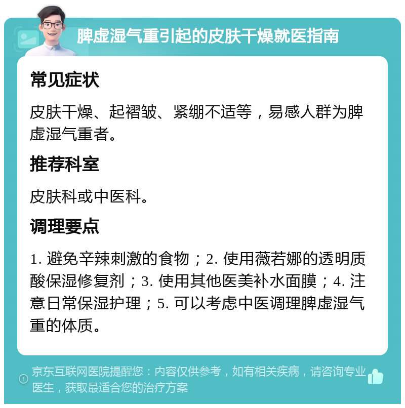 脾虚湿气重引起的皮肤干燥就医指南 常见症状 皮肤干燥、起褶皱、紧绷不适等，易感人群为脾虚湿气重者。 推荐科室 皮肤科或中医科。 调理要点 1. 避免辛辣刺激的食物；2. 使用薇若娜的透明质酸保湿修复剂；3. 使用其他医美补水面膜；4. 注意日常保湿护理；5. 可以考虑中医调理脾虚湿气重的体质。