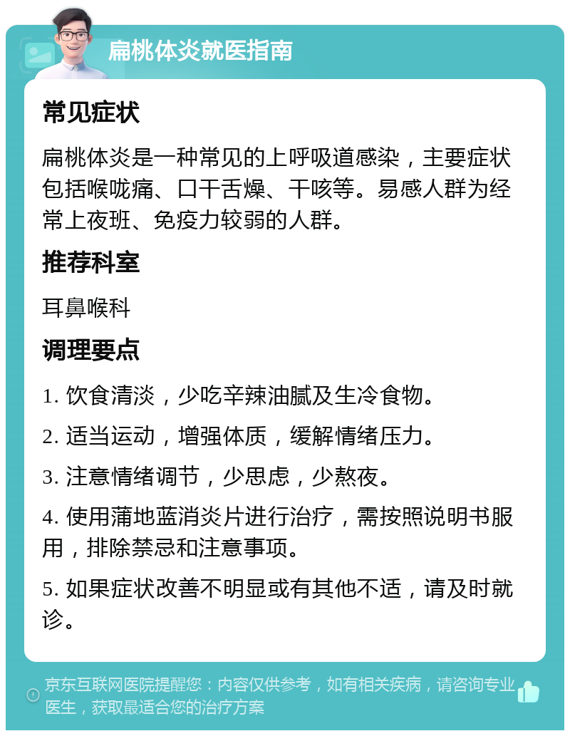 扁桃体炎就医指南 常见症状 扁桃体炎是一种常见的上呼吸道感染，主要症状包括喉咙痛、口干舌燥、干咳等。易感人群为经常上夜班、免疫力较弱的人群。 推荐科室 耳鼻喉科 调理要点 1. 饮食清淡，少吃辛辣油腻及生冷食物。 2. 适当运动，增强体质，缓解情绪压力。 3. 注意情绪调节，少思虑，少熬夜。 4. 使用蒲地蓝消炎片进行治疗，需按照说明书服用，排除禁忌和注意事项。 5. 如果症状改善不明显或有其他不适，请及时就诊。