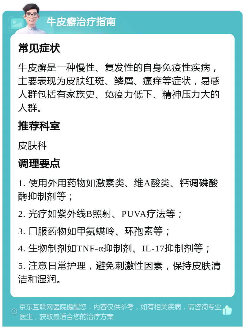 牛皮癣治疗指南 常见症状 牛皮癣是一种慢性、复发性的自身免疫性疾病，主要表现为皮肤红斑、鳞屑、瘙痒等症状，易感人群包括有家族史、免疫力低下、精神压力大的人群。 推荐科室 皮肤科 调理要点 1. 使用外用药物如激素类、维A酸类、钙调磷酸酶抑制剂等； 2. 光疗如紫外线B照射、PUVA疗法等； 3. 口服药物如甲氨蝶呤、环孢素等； 4. 生物制剂如TNF-α抑制剂、IL-17抑制剂等； 5. 注意日常护理，避免刺激性因素，保持皮肤清洁和湿润。