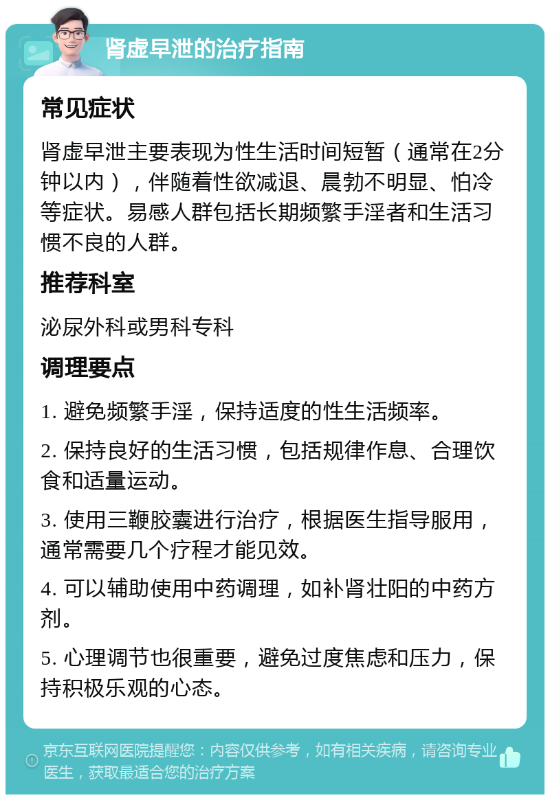 肾虚早泄的治疗指南 常见症状 肾虚早泄主要表现为性生活时间短暂（通常在2分钟以内），伴随着性欲减退、晨勃不明显、怕冷等症状。易感人群包括长期频繁手淫者和生活习惯不良的人群。 推荐科室 泌尿外科或男科专科 调理要点 1. 避免频繁手淫，保持适度的性生活频率。 2. 保持良好的生活习惯，包括规律作息、合理饮食和适量运动。 3. 使用三鞭胶囊进行治疗，根据医生指导服用，通常需要几个疗程才能见效。 4. 可以辅助使用中药调理，如补肾壮阳的中药方剂。 5. 心理调节也很重要，避免过度焦虑和压力，保持积极乐观的心态。