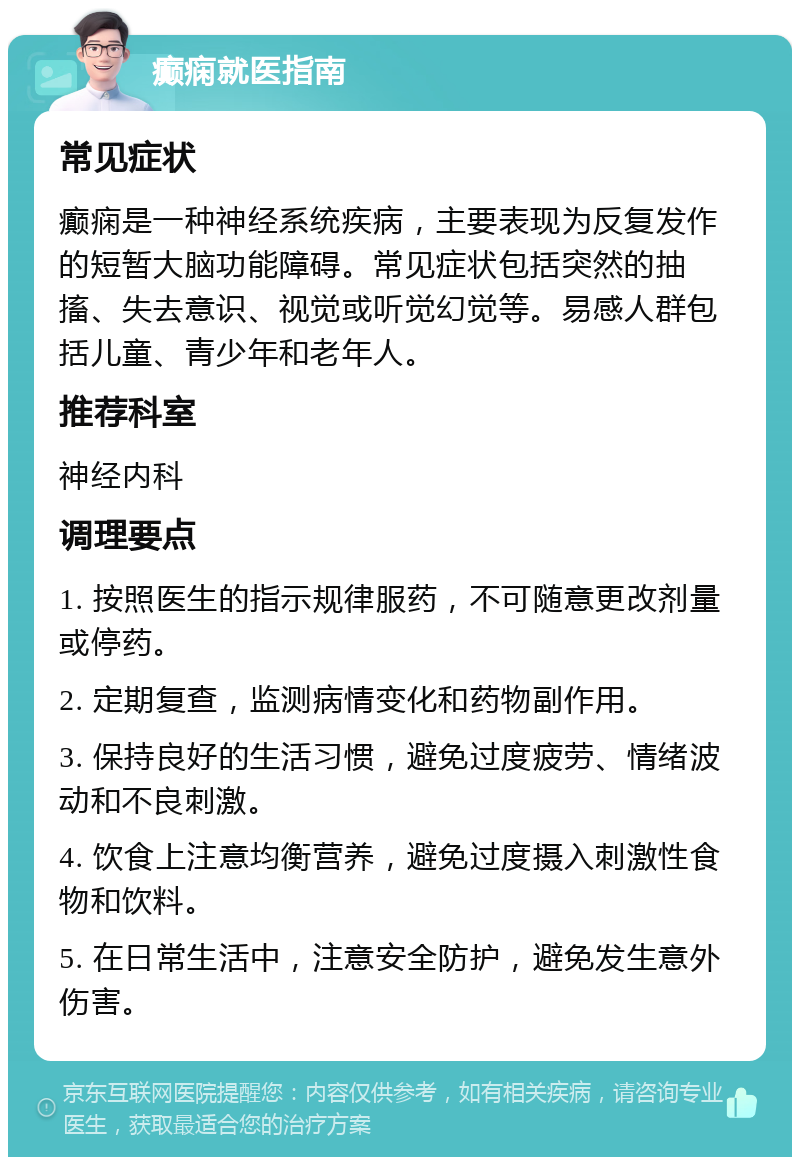 癫痫就医指南 常见症状 癫痫是一种神经系统疾病，主要表现为反复发作的短暂大脑功能障碍。常见症状包括突然的抽搐、失去意识、视觉或听觉幻觉等。易感人群包括儿童、青少年和老年人。 推荐科室 神经内科 调理要点 1. 按照医生的指示规律服药，不可随意更改剂量或停药。 2. 定期复查，监测病情变化和药物副作用。 3. 保持良好的生活习惯，避免过度疲劳、情绪波动和不良刺激。 4. 饮食上注意均衡营养，避免过度摄入刺激性食物和饮料。 5. 在日常生活中，注意安全防护，避免发生意外伤害。