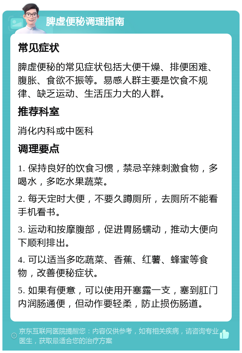 脾虚便秘调理指南 常见症状 脾虚便秘的常见症状包括大便干燥、排便困难、腹胀、食欲不振等。易感人群主要是饮食不规律、缺乏运动、生活压力大的人群。 推荐科室 消化内科或中医科 调理要点 1. 保持良好的饮食习惯，禁忌辛辣刺激食物，多喝水，多吃水果蔬菜。 2. 每天定时大便，不要久蹲厕所，去厕所不能看手机看书。 3. 运动和按摩腹部，促进胃肠蠕动，推动大便向下顺利排出。 4. 可以适当多吃蔬菜、香蕉、红薯、蜂蜜等食物，改善便秘症状。 5. 如果有便意，可以使用开塞露一支，塞到肛门内润肠通便，但动作要轻柔，防止损伤肠道。