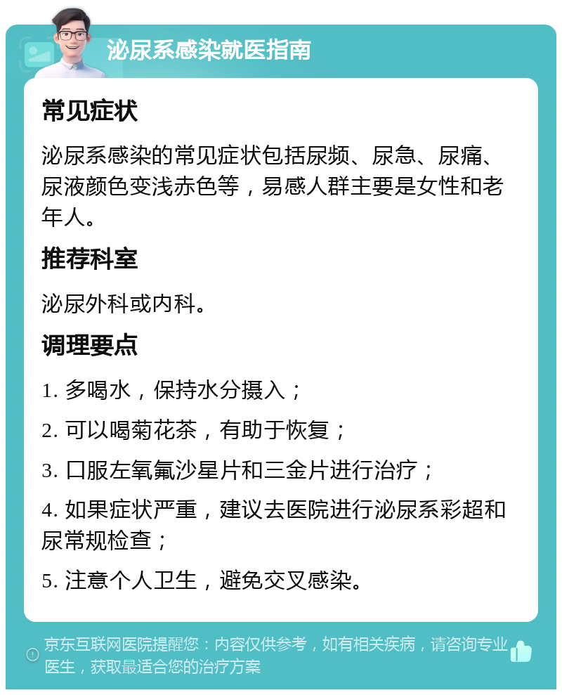 泌尿系感染就医指南 常见症状 泌尿系感染的常见症状包括尿频、尿急、尿痛、尿液颜色变浅赤色等，易感人群主要是女性和老年人。 推荐科室 泌尿外科或内科。 调理要点 1. 多喝水，保持水分摄入； 2. 可以喝菊花茶，有助于恢复； 3. 口服左氧氟沙星片和三金片进行治疗； 4. 如果症状严重，建议去医院进行泌尿系彩超和尿常规检查； 5. 注意个人卫生，避免交叉感染。