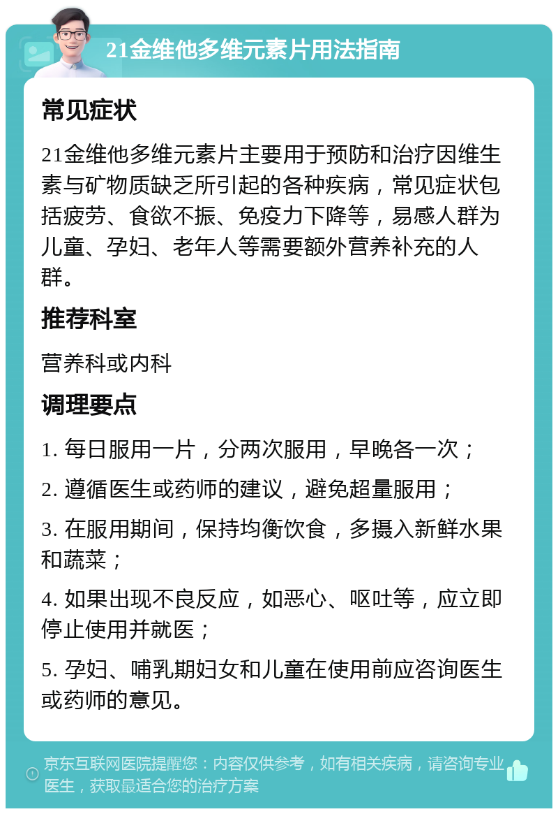 21金维他多维元素片用法指南 常见症状 21金维他多维元素片主要用于预防和治疗因维生素与矿物质缺乏所引起的各种疾病，常见症状包括疲劳、食欲不振、免疫力下降等，易感人群为儿童、孕妇、老年人等需要额外营养补充的人群。 推荐科室 营养科或内科 调理要点 1. 每日服用一片，分两次服用，早晚各一次； 2. 遵循医生或药师的建议，避免超量服用； 3. 在服用期间，保持均衡饮食，多摄入新鲜水果和蔬菜； 4. 如果出现不良反应，如恶心、呕吐等，应立即停止使用并就医； 5. 孕妇、哺乳期妇女和儿童在使用前应咨询医生或药师的意见。