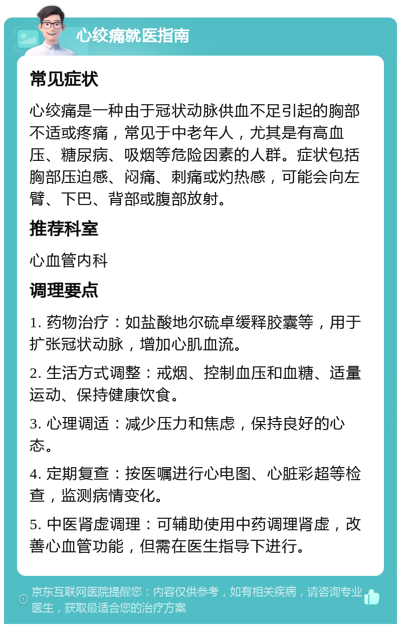 心绞痛就医指南 常见症状 心绞痛是一种由于冠状动脉供血不足引起的胸部不适或疼痛，常见于中老年人，尤其是有高血压、糖尿病、吸烟等危险因素的人群。症状包括胸部压迫感、闷痛、刺痛或灼热感，可能会向左臂、下巴、背部或腹部放射。 推荐科室 心血管内科 调理要点 1. 药物治疗：如盐酸地尔硫卓缓释胶囊等，用于扩张冠状动脉，增加心肌血流。 2. 生活方式调整：戒烟、控制血压和血糖、适量运动、保持健康饮食。 3. 心理调适：减少压力和焦虑，保持良好的心态。 4. 定期复查：按医嘱进行心电图、心脏彩超等检查，监测病情变化。 5. 中医肾虚调理：可辅助使用中药调理肾虚，改善心血管功能，但需在医生指导下进行。