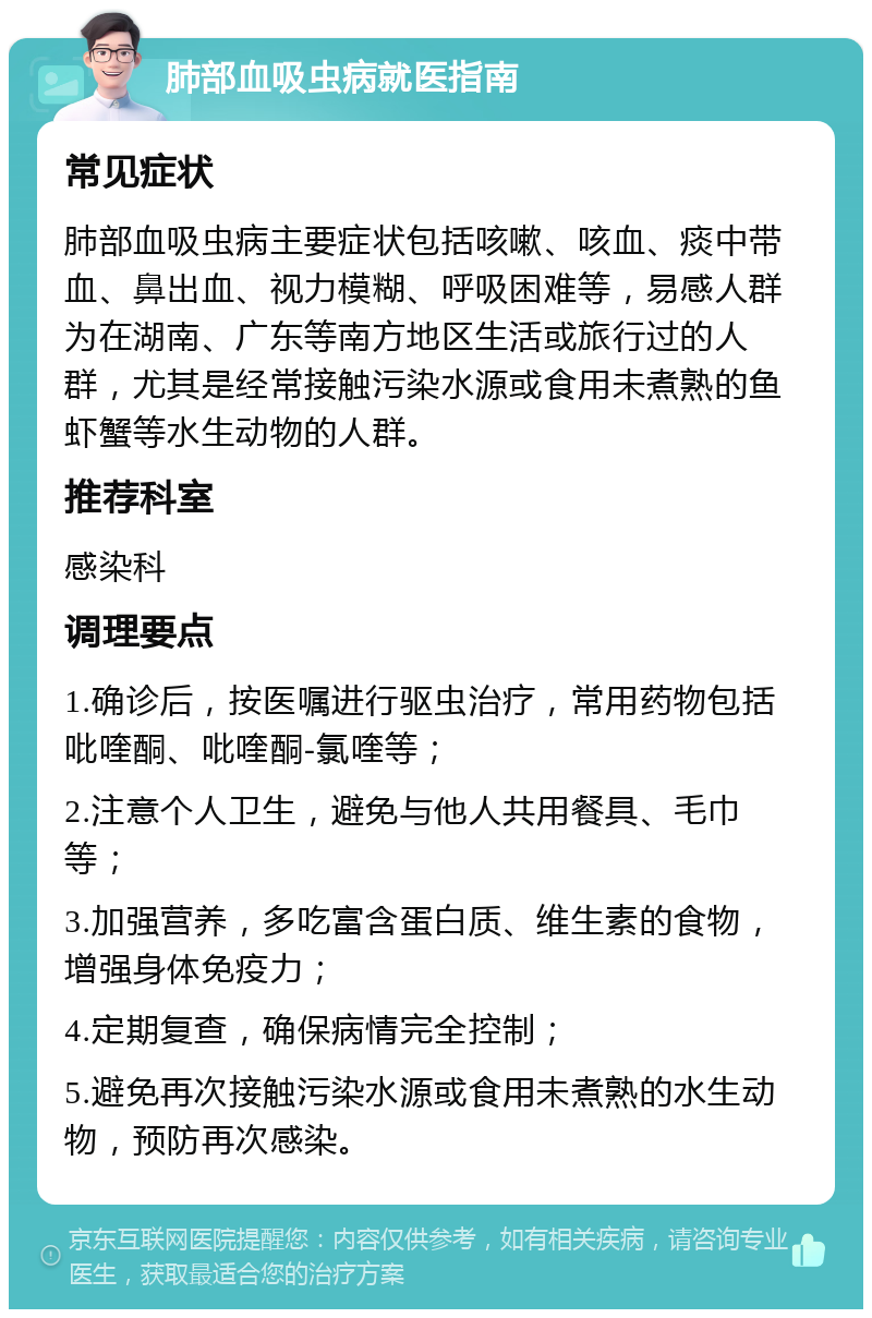 肺部血吸虫病就医指南 常见症状 肺部血吸虫病主要症状包括咳嗽、咳血、痰中带血、鼻出血、视力模糊、呼吸困难等，易感人群为在湖南、广东等南方地区生活或旅行过的人群，尤其是经常接触污染水源或食用未煮熟的鱼虾蟹等水生动物的人群。 推荐科室 感染科 调理要点 1.确诊后，按医嘱进行驱虫治疗，常用药物包括吡喹酮、吡喹酮-氯喹等； 2.注意个人卫生，避免与他人共用餐具、毛巾等； 3.加强营养，多吃富含蛋白质、维生素的食物，增强身体免疫力； 4.定期复查，确保病情完全控制； 5.避免再次接触污染水源或食用未煮熟的水生动物，预防再次感染。