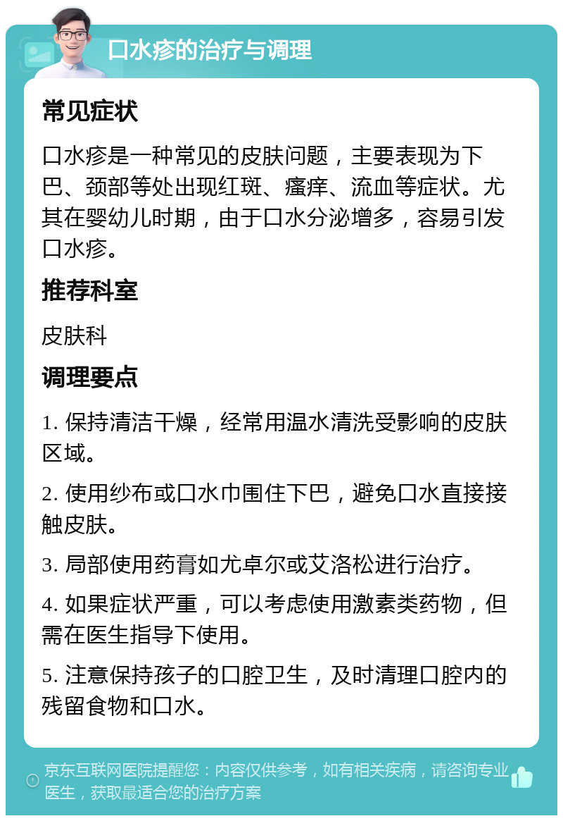 口水疹的治疗与调理 常见症状 口水疹是一种常见的皮肤问题，主要表现为下巴、颈部等处出现红斑、瘙痒、流血等症状。尤其在婴幼儿时期，由于口水分泌增多，容易引发口水疹。 推荐科室 皮肤科 调理要点 1. 保持清洁干燥，经常用温水清洗受影响的皮肤区域。 2. 使用纱布或口水巾围住下巴，避免口水直接接触皮肤。 3. 局部使用药膏如尤卓尔或艾洛松进行治疗。 4. 如果症状严重，可以考虑使用激素类药物，但需在医生指导下使用。 5. 注意保持孩子的口腔卫生，及时清理口腔内的残留食物和口水。