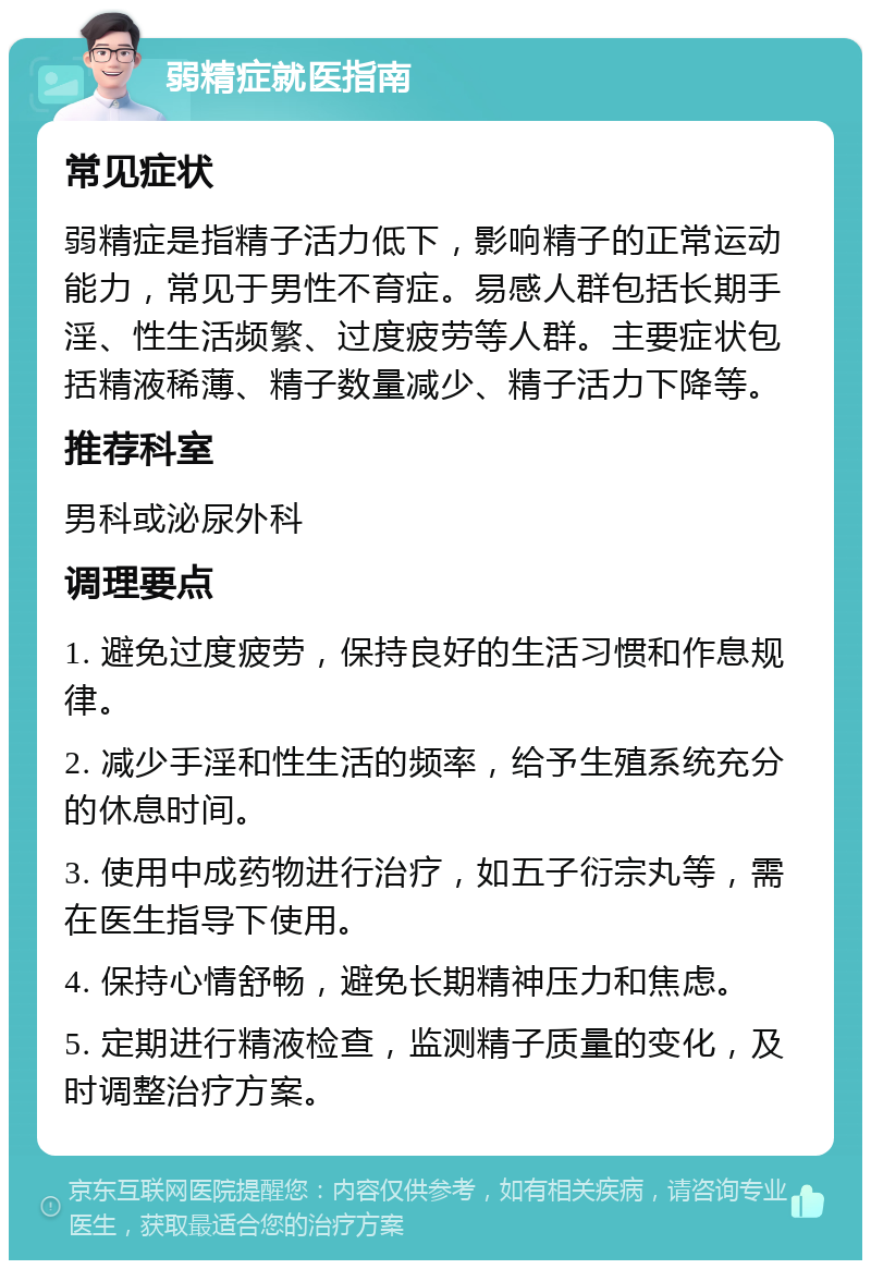 弱精症就医指南 常见症状 弱精症是指精子活力低下，影响精子的正常运动能力，常见于男性不育症。易感人群包括长期手淫、性生活频繁、过度疲劳等人群。主要症状包括精液稀薄、精子数量减少、精子活力下降等。 推荐科室 男科或泌尿外科 调理要点 1. 避免过度疲劳，保持良好的生活习惯和作息规律。 2. 减少手淫和性生活的频率，给予生殖系统充分的休息时间。 3. 使用中成药物进行治疗，如五子衍宗丸等，需在医生指导下使用。 4. 保持心情舒畅，避免长期精神压力和焦虑。 5. 定期进行精液检查，监测精子质量的变化，及时调整治疗方案。