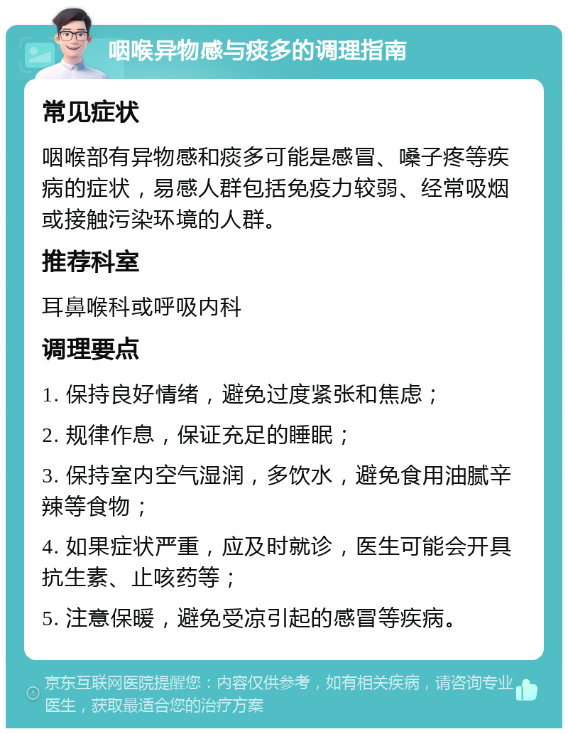 咽喉异物感与痰多的调理指南 常见症状 咽喉部有异物感和痰多可能是感冒、嗓子疼等疾病的症状，易感人群包括免疫力较弱、经常吸烟或接触污染环境的人群。 推荐科室 耳鼻喉科或呼吸内科 调理要点 1. 保持良好情绪，避免过度紧张和焦虑； 2. 规律作息，保证充足的睡眠； 3. 保持室内空气湿润，多饮水，避免食用油腻辛辣等食物； 4. 如果症状严重，应及时就诊，医生可能会开具抗生素、止咳药等； 5. 注意保暖，避免受凉引起的感冒等疾病。