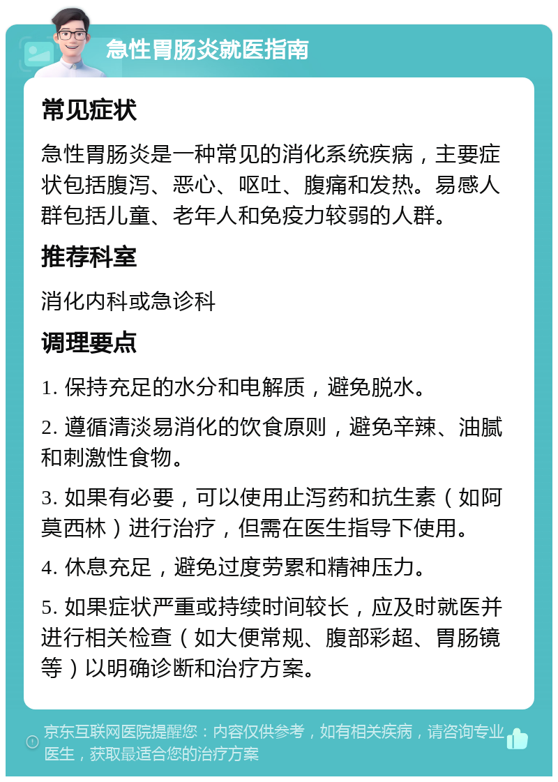 急性胃肠炎就医指南 常见症状 急性胃肠炎是一种常见的消化系统疾病，主要症状包括腹泻、恶心、呕吐、腹痛和发热。易感人群包括儿童、老年人和免疫力较弱的人群。 推荐科室 消化内科或急诊科 调理要点 1. 保持充足的水分和电解质，避免脱水。 2. 遵循清淡易消化的饮食原则，避免辛辣、油腻和刺激性食物。 3. 如果有必要，可以使用止泻药和抗生素（如阿莫西林）进行治疗，但需在医生指导下使用。 4. 休息充足，避免过度劳累和精神压力。 5. 如果症状严重或持续时间较长，应及时就医并进行相关检查（如大便常规、腹部彩超、胃肠镜等）以明确诊断和治疗方案。