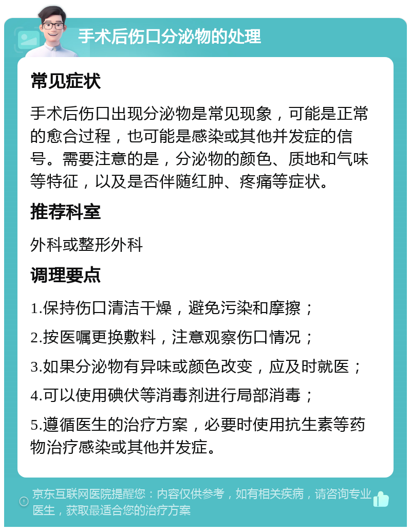 手术后伤口分泌物的处理 常见症状 手术后伤口出现分泌物是常见现象，可能是正常的愈合过程，也可能是感染或其他并发症的信号。需要注意的是，分泌物的颜色、质地和气味等特征，以及是否伴随红肿、疼痛等症状。 推荐科室 外科或整形外科 调理要点 1.保持伤口清洁干燥，避免污染和摩擦； 2.按医嘱更换敷料，注意观察伤口情况； 3.如果分泌物有异味或颜色改变，应及时就医； 4.可以使用碘伏等消毒剂进行局部消毒； 5.遵循医生的治疗方案，必要时使用抗生素等药物治疗感染或其他并发症。