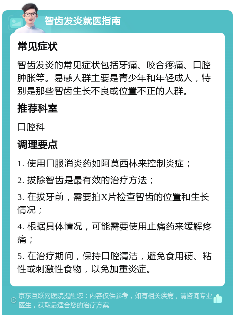 智齿发炎就医指南 常见症状 智齿发炎的常见症状包括牙痛、咬合疼痛、口腔肿胀等。易感人群主要是青少年和年轻成人，特别是那些智齿生长不良或位置不正的人群。 推荐科室 口腔科 调理要点 1. 使用口服消炎药如阿莫西林来控制炎症； 2. 拔除智齿是最有效的治疗方法； 3. 在拔牙前，需要拍X片检查智齿的位置和生长情况； 4. 根据具体情况，可能需要使用止痛药来缓解疼痛； 5. 在治疗期间，保持口腔清洁，避免食用硬、粘性或刺激性食物，以免加重炎症。