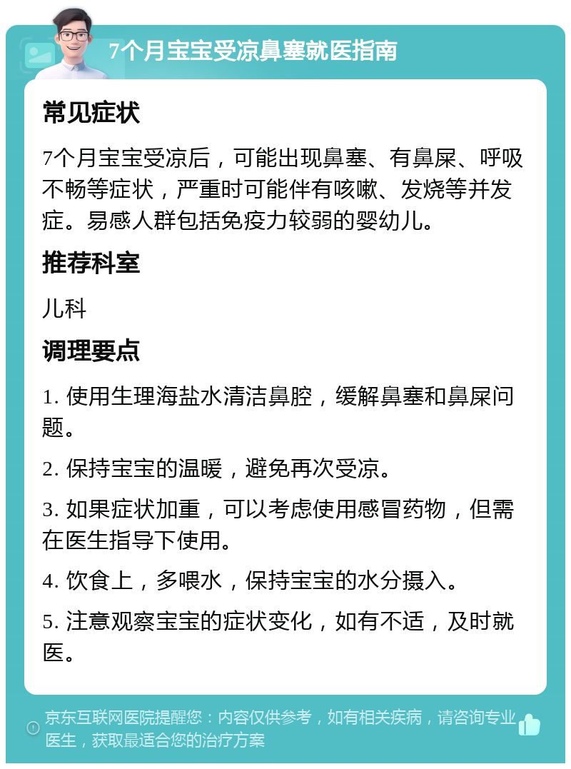 7个月宝宝受凉鼻塞就医指南 常见症状 7个月宝宝受凉后，可能出现鼻塞、有鼻屎、呼吸不畅等症状，严重时可能伴有咳嗽、发烧等并发症。易感人群包括免疫力较弱的婴幼儿。 推荐科室 儿科 调理要点 1. 使用生理海盐水清洁鼻腔，缓解鼻塞和鼻屎问题。 2. 保持宝宝的温暖，避免再次受凉。 3. 如果症状加重，可以考虑使用感冒药物，但需在医生指导下使用。 4. 饮食上，多喂水，保持宝宝的水分摄入。 5. 注意观察宝宝的症状变化，如有不适，及时就医。