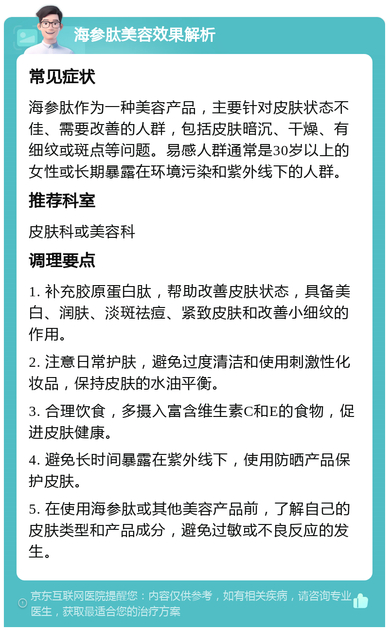 海参肽美容效果解析 常见症状 海参肽作为一种美容产品，主要针对皮肤状态不佳、需要改善的人群，包括皮肤暗沉、干燥、有细纹或斑点等问题。易感人群通常是30岁以上的女性或长期暴露在环境污染和紫外线下的人群。 推荐科室 皮肤科或美容科 调理要点 1. 补充胶原蛋白肽，帮助改善皮肤状态，具备美白、润肤、淡斑祛痘、紧致皮肤和改善小细纹的作用。 2. 注意日常护肤，避免过度清洁和使用刺激性化妆品，保持皮肤的水油平衡。 3. 合理饮食，多摄入富含维生素C和E的食物，促进皮肤健康。 4. 避免长时间暴露在紫外线下，使用防晒产品保护皮肤。 5. 在使用海参肽或其他美容产品前，了解自己的皮肤类型和产品成分，避免过敏或不良反应的发生。