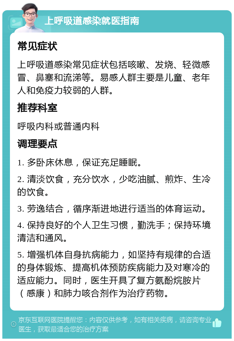 上呼吸道感染就医指南 常见症状 上呼吸道感染常见症状包括咳嗽、发烧、轻微感冒、鼻塞和流涕等。易感人群主要是儿童、老年人和免疫力较弱的人群。 推荐科室 呼吸内科或普通内科 调理要点 1. 多卧床休息，保证充足睡眠。 2. 清淡饮食，充分饮水，少吃油腻、煎炸、生冷的饮食。 3. 劳逸结合，循序渐进地进行适当的体育运动。 4. 保持良好的个人卫生习惯，勤洗手；保持环境清洁和通风。 5. 增强机体自身抗病能力，如坚持有规律的合适的身体锻炼、提高机体预防疾病能力及对寒冷的适应能力。同时，医生开具了复方氨酚烷胺片（感康）和肺力咳合剂作为治疗药物。