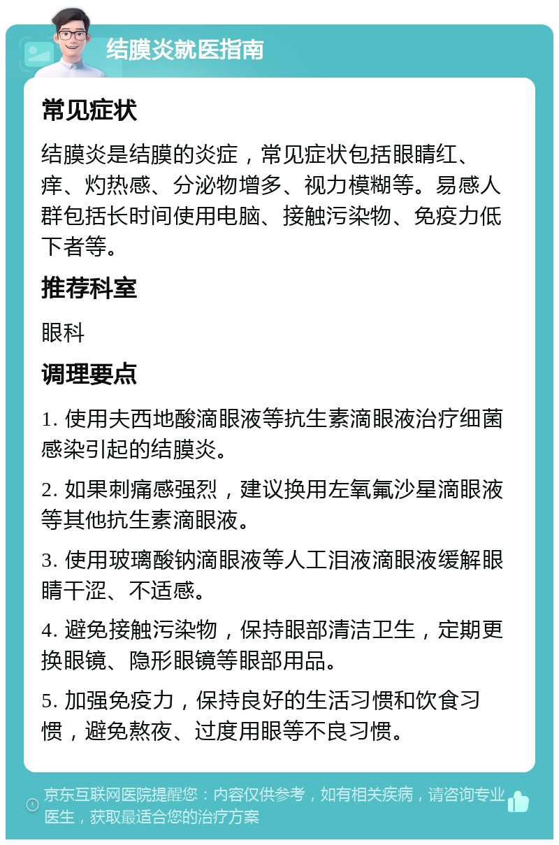 结膜炎就医指南 常见症状 结膜炎是结膜的炎症，常见症状包括眼睛红、痒、灼热感、分泌物增多、视力模糊等。易感人群包括长时间使用电脑、接触污染物、免疫力低下者等。 推荐科室 眼科 调理要点 1. 使用夫西地酸滴眼液等抗生素滴眼液治疗细菌感染引起的结膜炎。 2. 如果刺痛感强烈，建议换用左氧氟沙星滴眼液等其他抗生素滴眼液。 3. 使用玻璃酸钠滴眼液等人工泪液滴眼液缓解眼睛干涩、不适感。 4. 避免接触污染物，保持眼部清洁卫生，定期更换眼镜、隐形眼镜等眼部用品。 5. 加强免疫力，保持良好的生活习惯和饮食习惯，避免熬夜、过度用眼等不良习惯。