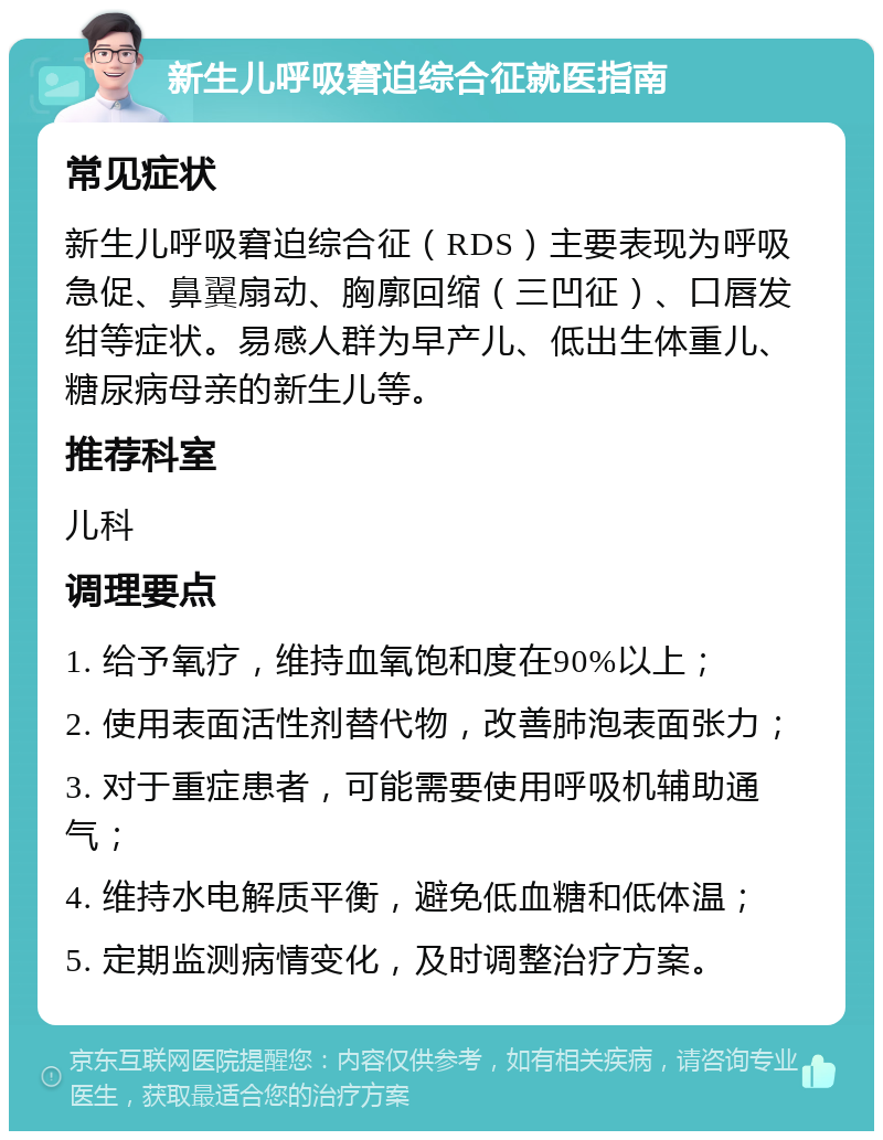 新生儿呼吸窘迫综合征就医指南 常见症状 新生儿呼吸窘迫综合征（RDS）主要表现为呼吸急促、鼻翼扇动、胸廓回缩（三凹征）、口唇发绀等症状。易感人群为早产儿、低出生体重儿、糖尿病母亲的新生儿等。 推荐科室 儿科 调理要点 1. 给予氧疗，维持血氧饱和度在90%以上； 2. 使用表面活性剂替代物，改善肺泡表面张力； 3. 对于重症患者，可能需要使用呼吸机辅助通气； 4. 维持水电解质平衡，避免低血糖和低体温； 5. 定期监测病情变化，及时调整治疗方案。