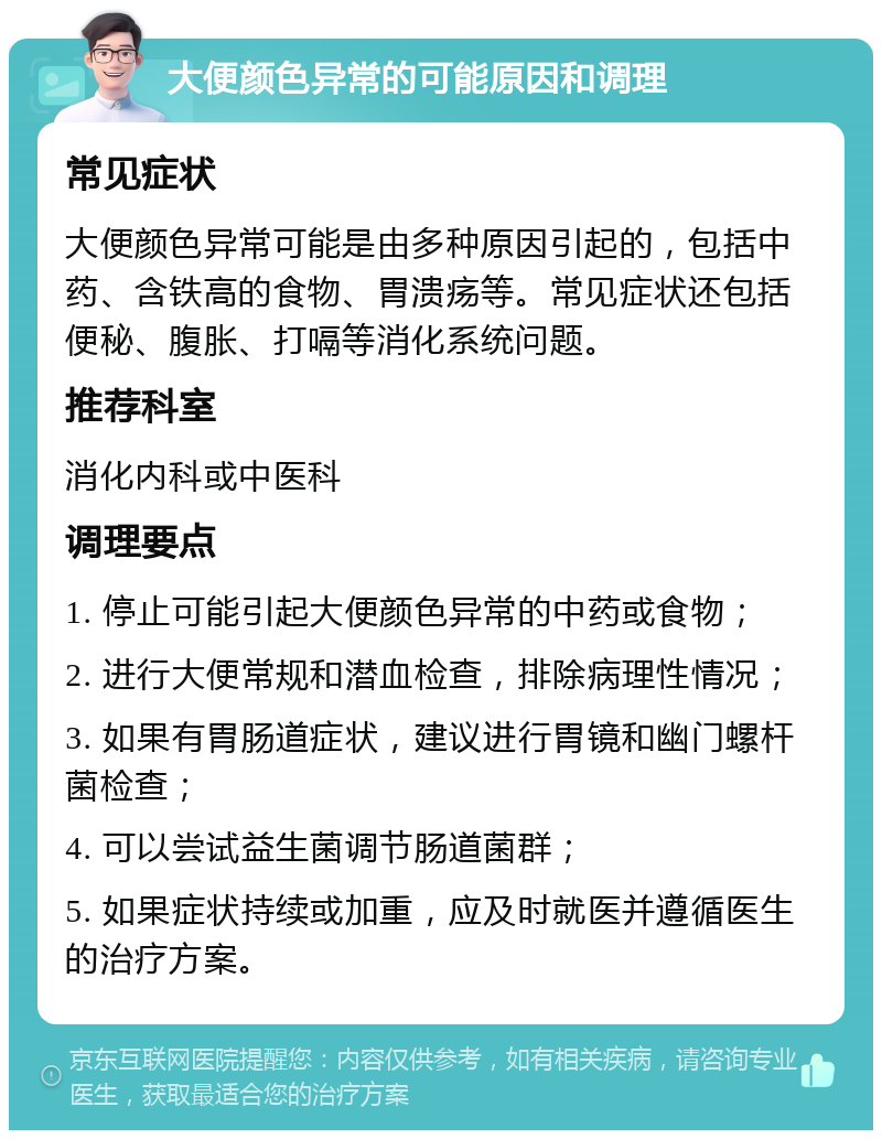 大便颜色异常的可能原因和调理 常见症状 大便颜色异常可能是由多种原因引起的，包括中药、含铁高的食物、胃溃疡等。常见症状还包括便秘、腹胀、打嗝等消化系统问题。 推荐科室 消化内科或中医科 调理要点 1. 停止可能引起大便颜色异常的中药或食物； 2. 进行大便常规和潜血检查，排除病理性情况； 3. 如果有胃肠道症状，建议进行胃镜和幽门螺杆菌检查； 4. 可以尝试益生菌调节肠道菌群； 5. 如果症状持续或加重，应及时就医并遵循医生的治疗方案。